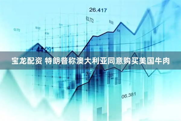 宝龙配资 特朗普称澳大利亚同意购买美国牛肉
