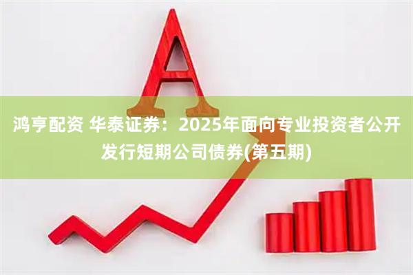 鸿亨配资 华泰证券：2025年面向专业投资者公开发行短期公司债券(第五期)