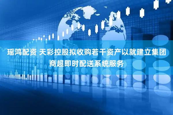 瑶鸿配资 天彩控股拟收购若干资产以就建立集团商超即时配送系统服务