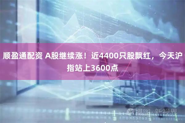 顺盈通配资 A股继续涨！近4400只股飘红，今天沪指站上3600点