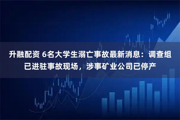 升融配资 6名大学生溺亡事故最新消息：调查组已进驻事故现场，涉事矿业公司已停产