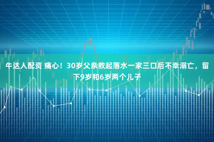牛达人配资 痛心！30岁父亲救起落水一家三口后不幸溺亡，留下9岁和6岁两个儿子