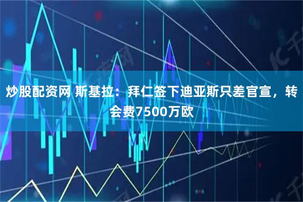 炒股配资网 斯基拉：拜仁签下迪亚斯只差官宣，转会费7500万欧