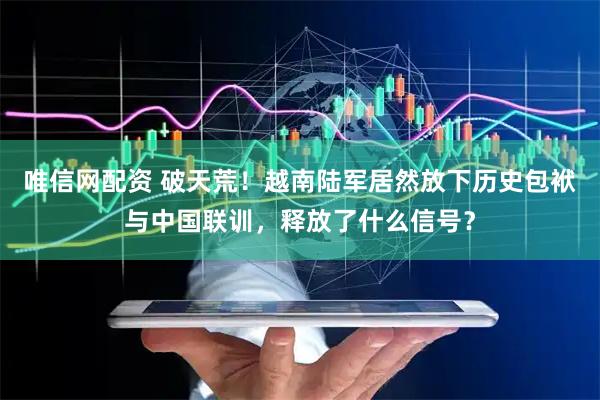 唯信网配资 破天荒！越南陆军居然放下历史包袱与中国联训，释放了什么信号？