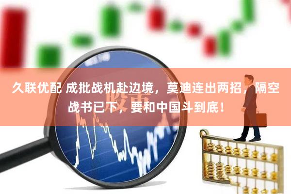 久联优配 成批战机赴边境，莫迪连出两招，隔空战书已下，要和中国斗到底！
