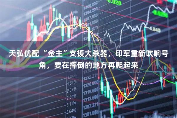 天弘优配 “金主”支援大杀器，印军重新吹响号角，要在摔倒的地方再爬起来