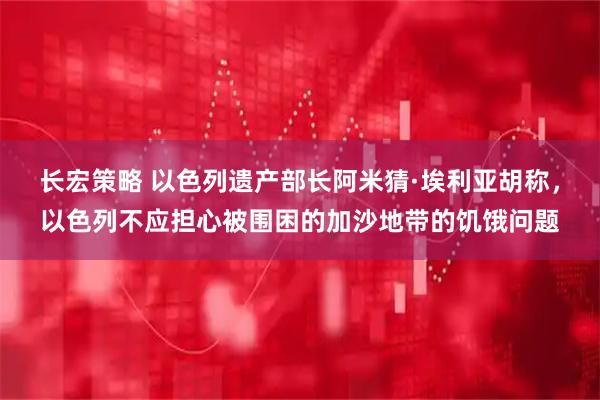 长宏策略 以色列遗产部长阿米猜·埃利亚胡称，以色列不应担心被围困的加沙地带的饥饿问题
