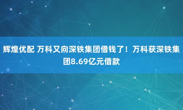 辉煌优配 万科又向深铁集团借钱了！万科获深铁集团8.69亿元借款