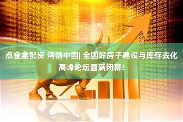 点金盒配资 鸿鹄中国| 全国好房子建设与库存去化高峰论坛圆满闭幕！