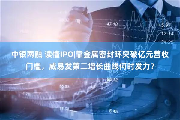 中银两融 读懂IPO|靠金属密封环突破亿元营收门槛，威易发第二增长曲线何时发力？