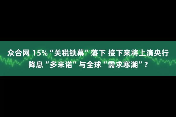 众合网 15%“关税铁幕”落下 接下来将上演央行降息“多米诺”与全球“需求寒潮”?