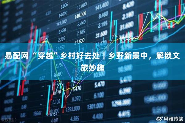 易配网 “穿越”乡村好去处｜乡野新景中，解锁文旅妙趣