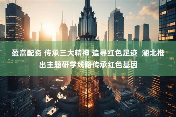 盈富配资 传承三大精神 追寻红色足迹  湖北推出主题研学线路传承红色基因