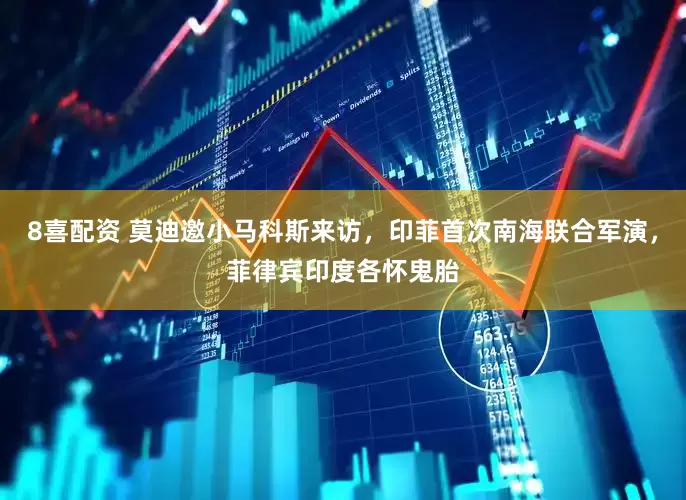 8喜配资 莫迪邀小马科斯来访，印菲首次南海联合军演，菲律宾印度各怀鬼胎