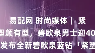 易配网 时尚媒体｜ 紧致轮廓，塑颜有型，碧欧泉男士迎40周年盛典：发布全新碧欧泉蓝钻「紧塑」面霜｜广州时尚媒体 碧欧泉 蓝钻「紧塑」面霜_男性_肌肤_下颚