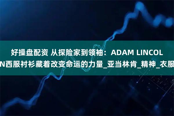 好操盘配资 从探险家到领袖：ADAM LINCOLN西服衬衫藏着改变命运的力量_亚当林肯_精神_衣服