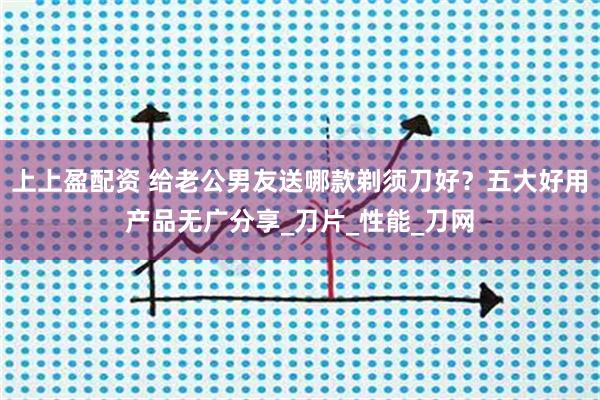 上上盈配资 给老公男友送哪款剃须刀好？五大好用产品无广分享_刀片_性能_刀网