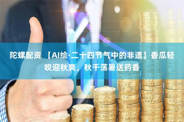 陀螺配资 【AI绘·二十四节气中的非遗】香瓜轻咬迎秋爽，秋千荡暑送药香