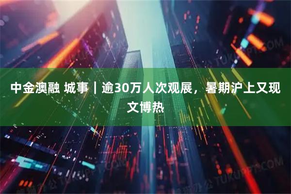 中金澳融 城事｜逾30万人次观展，暑期沪上又现文博热