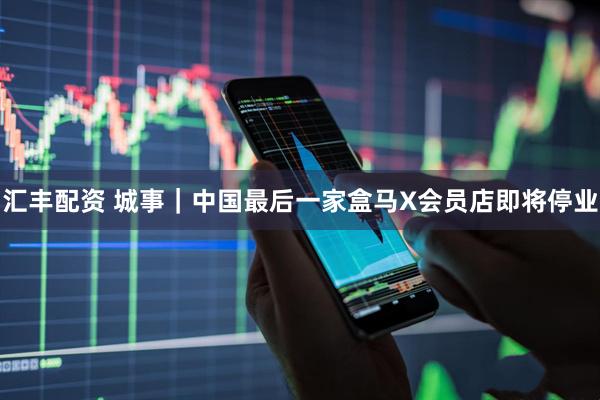 汇丰配资 城事｜中国最后一家盒马X会员店即将停业