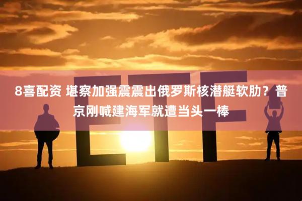 8喜配资 堪察加强震震出俄罗斯核潜艇软肋？普京刚喊建海军就遭当头一棒