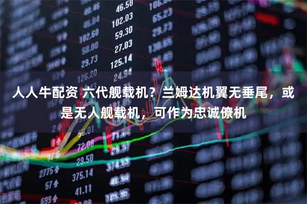 人人牛配资 六代舰载机？兰姆达机翼无垂尾，或是无人舰载机，可作为忠诚僚机
