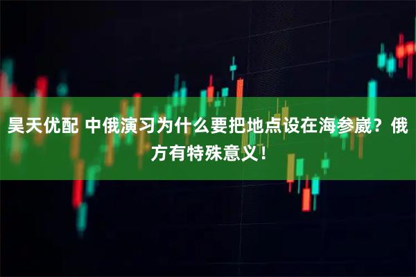 昊天优配 中俄演习为什么要把地点设在海参崴？俄方有特殊意义！