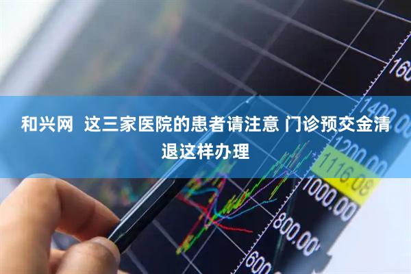 和兴网  这三家医院的患者请注意 门诊预交金清退这样办理