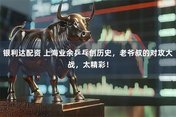 银利达配资 上海业余乒乓创历史，老爷叔的对攻大战，太精彩！