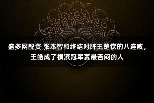 盛多网配资 张本智和终结对阵王楚钦的八连败，王皓成了横滨冠军赛最苦闷的人