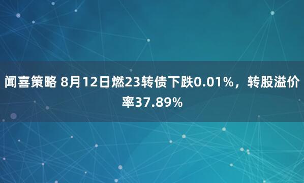 闻喜策略 8月12日燃23转债下跌0.01%，转股溢价率37.89%