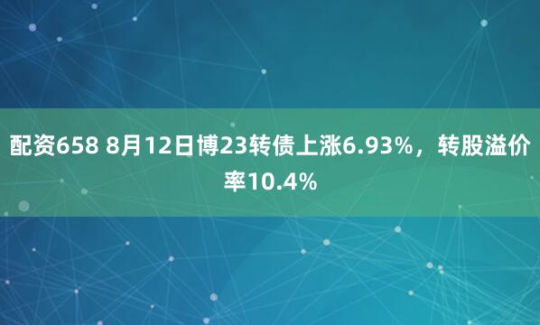 配资658 8月12日博23转债上涨6.93%，转股溢价率10.4%