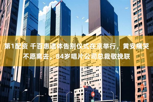 第1配资 千百惠遗体告别仪式在京举行，黄安痛哭不愿离去，84岁唱片公司总裁敬挽联