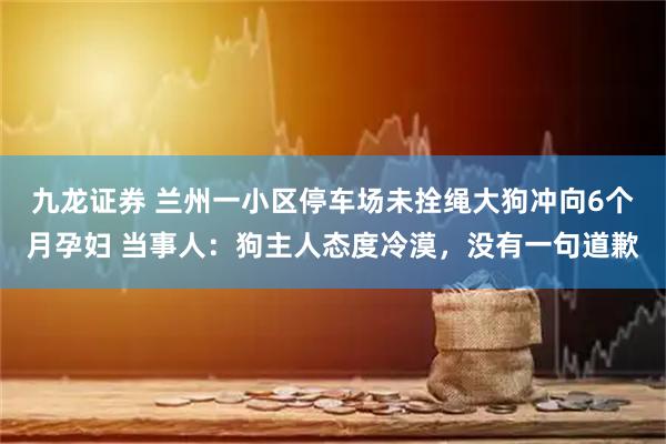 九龙证券 兰州一小区停车场未拴绳大狗冲向6个月孕妇 当事人：狗主人态度冷漠，没有一句道歉