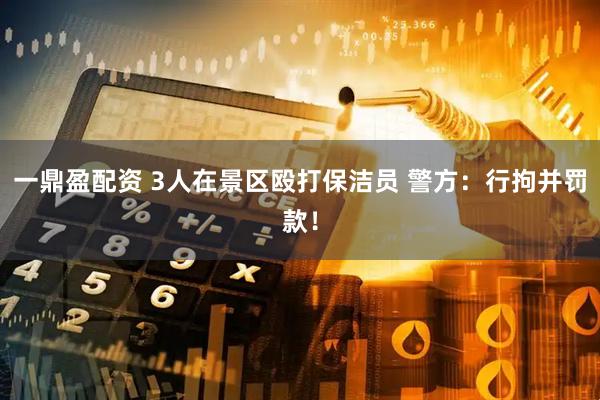 一鼎盈配资 3人在景区殴打保洁员 警方：行拘并罚款！
