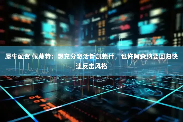 犀牛配资 佩蒂特：想充分激活哲凯赖什，也许阿森纳要回归快速反击风格