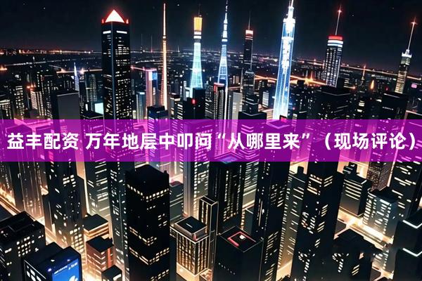 益丰配资 万年地层中叩问“从哪里来”（现场评论）