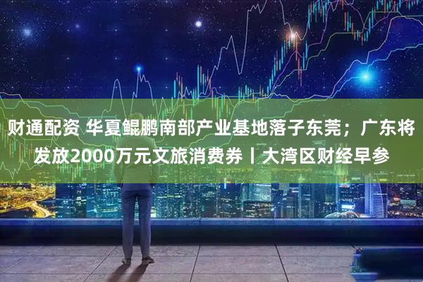 财通配资 华夏鲲鹏南部产业基地落子东莞；广东将发放2000万元文旅消费券丨大湾区财经早参