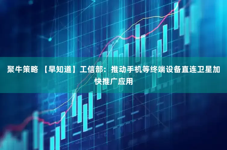 聚牛策略 【早知道】工信部：推动手机等终端设备直连卫星加快推广应用