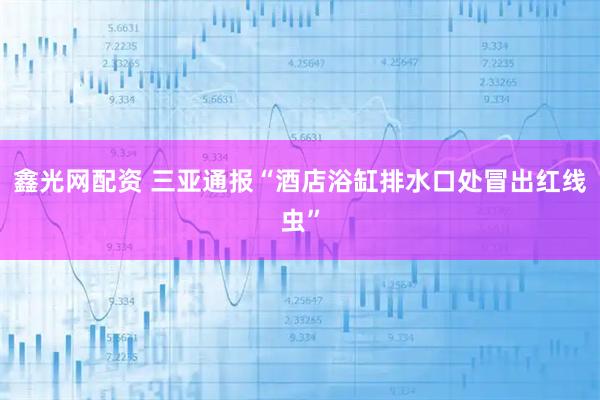 鑫光网配资 三亚通报“酒店浴缸排水口处冒出红线虫”