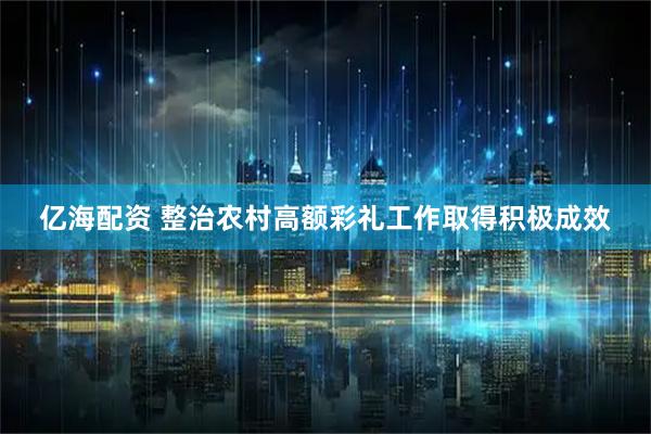 亿海配资 整治农村高额彩礼工作取得积极成效