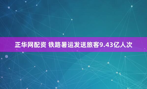 正华网配资 铁路暑运发送旅客9.43亿人次