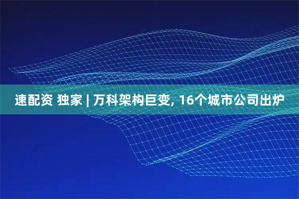 速配资 独家 | 万科架构巨变, 16个城市公司出炉