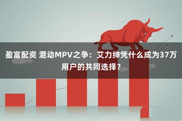 盈富配资 混动MPV之争：艾力绅凭什么成为37万用户的共同选择？
