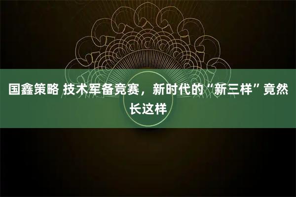 国鑫策略 技术军备竞赛，新时代的“新三样”竟然长这样