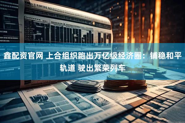 鑫配资官网 上合组织跑出万亿级经济圈：铺稳和平轨道 驶出繁荣列车