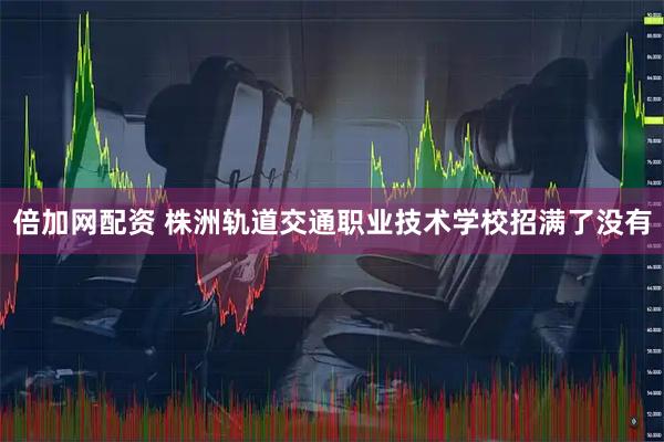 倍加网配资 株洲轨道交通职业技术学校招满了没有