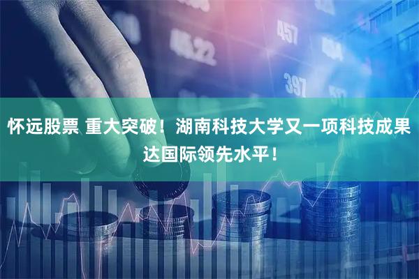 怀远股票 重大突破！湖南科技大学又一项科技成果达国际领先水平！