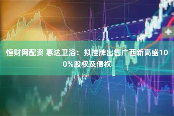 恒财网配资 惠达卫浴：拟挂牌出售广西新高盛100%股权及债权