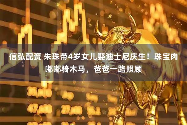 信弘配资 朱珠带4岁女儿娶迪士尼庆生！珠宝肉嘟嘟骑木马，爸爸一路照顾
